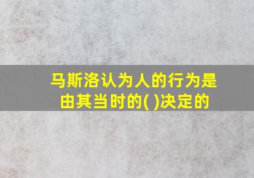 马斯洛认为人的行为是由其当时的( )决定的